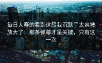 每日大赛的看到这段我沉默了太爽被放大了：那条弹幕才是关键，只有这一次