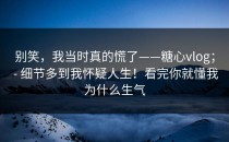 别笑，我当时真的慌了——糖心vlog； - 细节多到我怀疑人生！看完你就懂我为什么生气