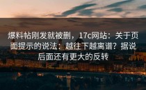 爆料帖刚发就被删，17c网站：关于页面提示的说法：越往下越离谱？据说后面还有更大的反转
