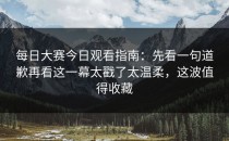 每日大赛今日观看指南：先看一句道歉再看这一幕太戳了太温柔，这波值得收藏