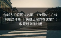 你以为的官网未必是，17c网站 - 在线观看这件事 ｜ 关键点居然在这里？！收藏起来随时用