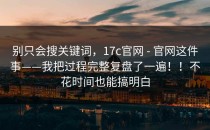 别只会搜关键词，17c官网 - 官网这件事——我把过程完整复盘了一遍！！不花时间也能搞明白