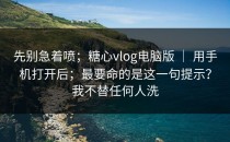 先别急着喷；糖心vlog电脑版 ｜ 用手机打开后；最要命的是这一句提示？我不替任何人洗