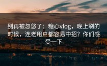 别再被忽悠了：糖心vlog，晚上刷的时候，连老用户都容易中招？你们感受一下