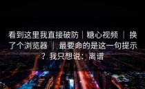 看到这里我直接破防｜糖心视频 ｜ 换了个浏览器 ｜ 最要命的是这一句提示？我只想说：离谱