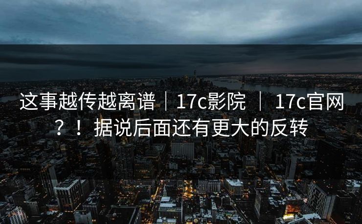 这事越传越离谱｜17c影院 ｜ 17c官网？！据说后面还有更大的反转  第1张