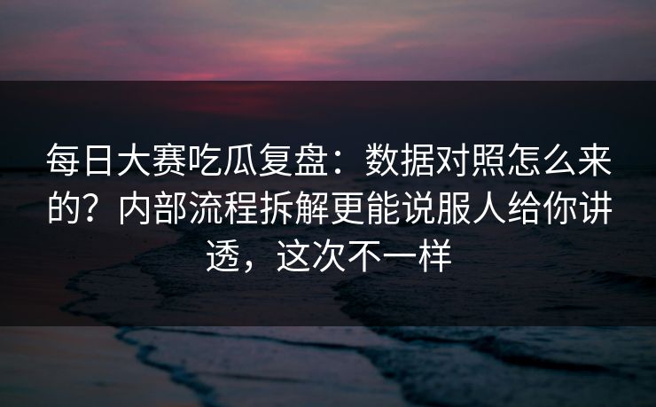 每日大赛吃瓜复盘：数据对照怎么来的？内部流程拆解更能说服人给你讲透，这次不一样  第1张