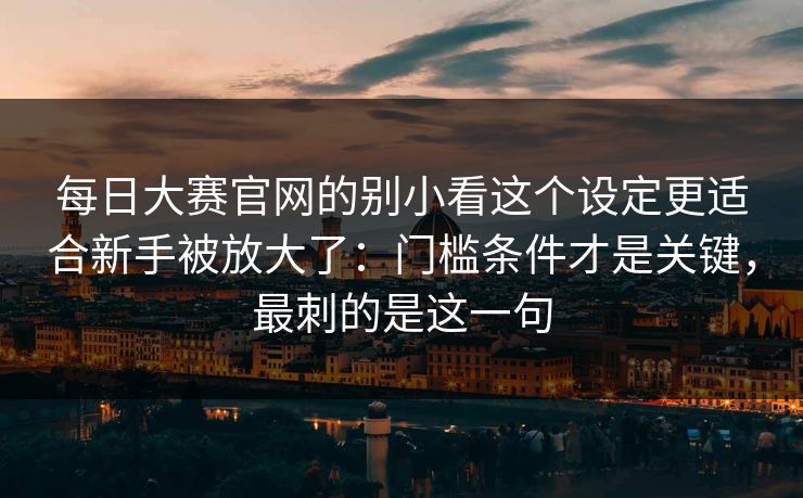 每日大赛官网的别小看这个设定更适合新手被放大了:门槛条件才是关键,最刺的是这一句 第1张 每日大赛官网的别小看这个设定更适合新手被放大了:门槛条件才是关键,最刺的是这一句 第1张