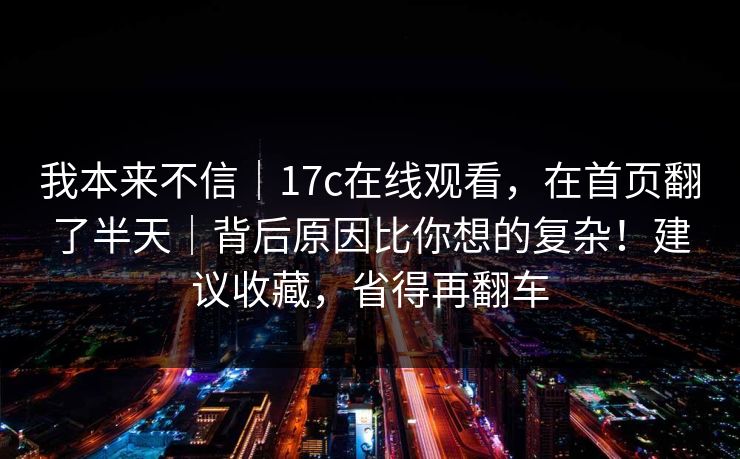 我本来不信｜17c在线观看，在首页翻了半天｜背后原因比你想的复杂！建议收藏，省得再翻车  第1张