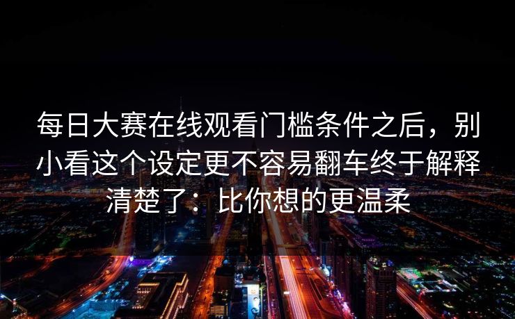 每日大赛在线观看门槛条件之后,别小看这个设定更不容易翻车终于解释清楚了:比你想的更温柔 第1张 每日大赛在线观看门槛条件之后,别小看这个设定更不容易翻车终于解释清楚了:比你想的更温柔 第1张