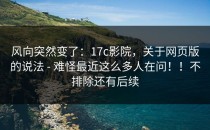 风向突然变了：17c影院，关于网页版的说法 - 难怪最近这么多人在问！！不排除还有后续
