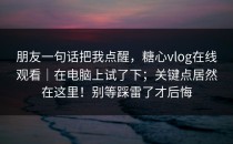 朋友一句话把我点醒，糖心vlog在线观看｜在电脑上试了下；关键点居然在这里！别等踩雷了才后悔