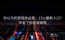 你以为的官网未必是：17cc最新入口？学会了你会谢谢我