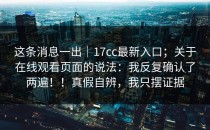 这条消息一出｜17cc最新入口；关于在线观看页面的说法：我反复确认了两遍！！真假自辨，我只摆证据