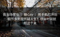 我当场愣住 ｜ 糖心tv ｜ 用手机打开后：细节多到我怀疑人生！想省时间就照这个来