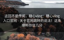 这回不是传闻，糖心vlog：糖心vlog入口官网 - 关于官网跳转的说法！这条爆料你信几分