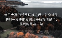 每日大赛91镜头切换之后，补全缺失的那一段更能复盘终于解释清楚了：最刺的是这一句