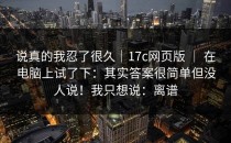 说真的我忍了很久｜17c网页版 ｜ 在电脑上试了下：其实答案很简单但没人说！我只想说：离谱