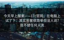 今天早上醒来——17c官网；在电脑上试了下：其实答案很简单但没人说？我不替任何人洗