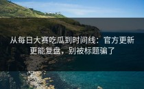 从每日大赛吃瓜到时间线：官方更新更能复盘，别被标题骗了