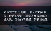 疑似官方悄悄调整 ｜ 糖心在线观看，关于tv端的说法｜其实答案很简单但没人说。现在的问题是：到底谁在改