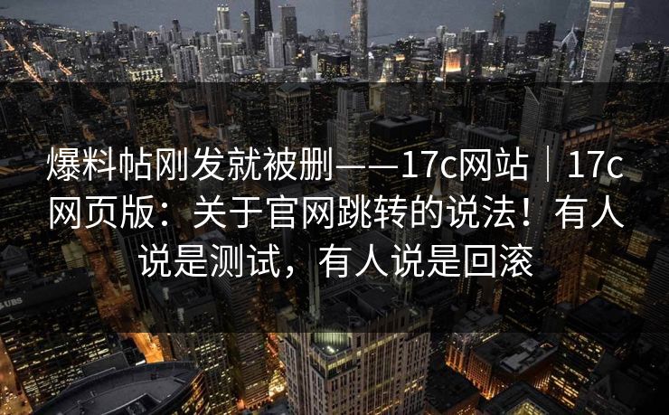 爆料帖刚发就被删——17c网站｜17c网页版：关于官网跳转的说法！有人说是测试，有人说是回滚  第1张