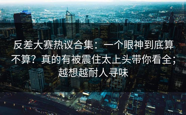 反差大赛热议合集：一个眼神到底算不算？真的有被震住太上头带你看全；越想越耐人寻味  第1张