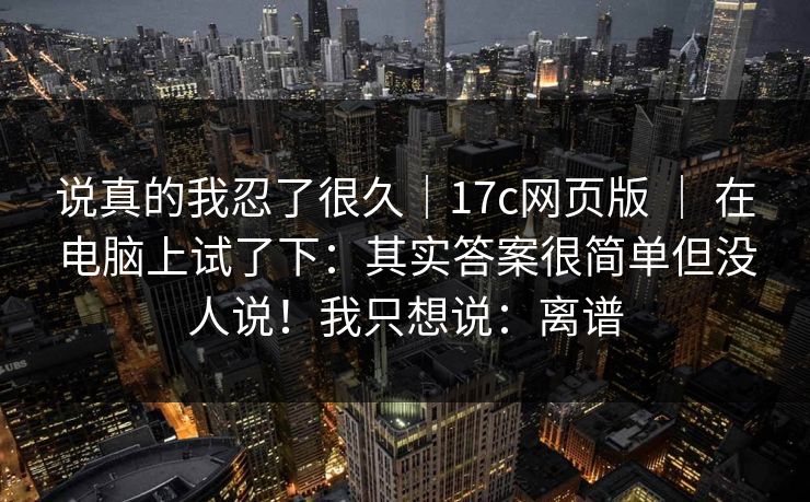 说真的我忍了很久｜17c网页版 ｜ 在电脑上试了下：其实答案很简单但没人说！我只想说：离谱  第1张