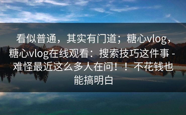 看似普通，其实有门道；糖心vlog，糖心vlog在线观看：搜索技巧这件事 - 难怪最近这么多人在问！！不花钱也能搞明白  第1张
