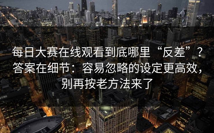 每日大赛在线观看到底哪里“反差”？答案在细节：容易忽略的设定更高效，别再按老方法来了  第1张