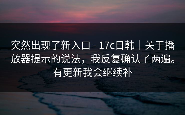 突然出现了新入口 - 17c日韩｜关于播放器提示的说法，我反复确认了两遍。有更新我会继续补